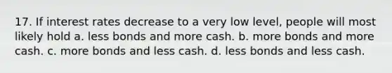 17. If interest rates decrease to a very low level, people will most likely hold a. less bonds and more cash. b. more bonds and more cash. c. more bonds and less cash. d. less bonds and less cash.