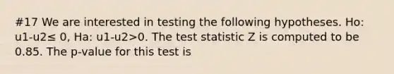 #17 We are interested in testing the following hypotheses. Ho: u1-u2≤ 0, Ha: u1-u2>0. The test statistic Z is computed to be 0.85. The p-value for this test is