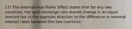 17) The International Fisher Effect states that for any two countries, the spot exchange rate should change in an equal amount but in the opposite direction to the difference in nominal interest rates between the two countries