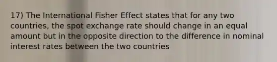 17) The International Fisher Effect states that for any two countries, the spot exchange rate should change in an equal amount but in the opposite direction to the difference in nominal interest rates between the two countries