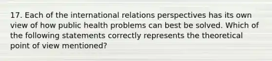 17. Each of the international relations perspectives has its own view of how public health problems can best be solved. Which of the following statements correctly represents the theoretical point of view mentioned?