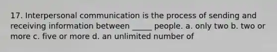 17. Interpersonal communication is the process of sending and receiving information between _____ people. a. only two b. two or more c. five or more d. an unlimited number of