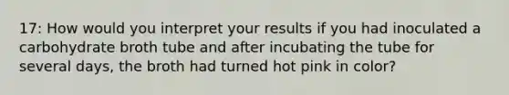 17: How would you interpret your results if you had inoculated a carbohydrate broth tube and after incubating the tube for several days, the broth had turned hot pink in color?