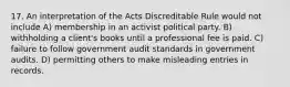 17. An interpretation of the Acts Discreditable Rule would not include A) membership in an activist political party. B) withholding a client's books until a professional fee is paid. C) failure to follow government audit standards in government audits. D) permitting others to make misleading entries in records.