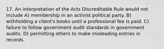 17. An interpretation of the Acts Discreditable Rule would not include A) membership in an activist political party. B) withholding a client's books until a professional fee is paid. C) failure to follow government audit standards in government audits. D) permitting others to make misleading entries in records.