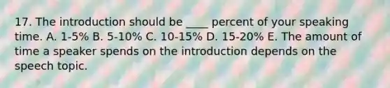 17. The introduction should be ____ percent of your speaking time. A. 1-5% B. 5-10% C. 10-15% D. 15-20% E. The amount of time a speaker spends on the introduction depends on the speech topic.