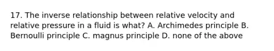 17. The <a href='https://www.questionai.com/knowledge/kc6KNK1VxL-inverse-relation' class='anchor-knowledge'>inverse relation</a>ship between relative velocity and relative pressure in a fluid is what? A. Archimedes principle B. Bernoulli principle C. magnus principle D. none of the above