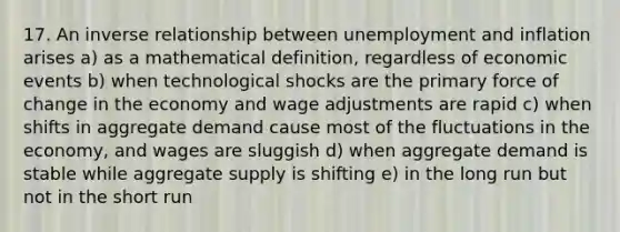 17. An inverse relationship between unemployment and inflation arises a) as a mathematical definition, regardless of economic events b) when technological shocks are the primary force of change in the economy and wage adjustments are rapid c) when shifts in aggregate demand cause most of the fluctuations in the economy, and wages are sluggish d) when aggregate demand is stable while aggregate supply is shifting e) in the long run but not in the short run