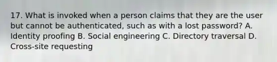 17. What is invoked when a person claims that they are the user but cannot be authenticated, such as with a lost password? A. Identity proofing B. Social engineering C. Directory traversal D. Cross-site requesting