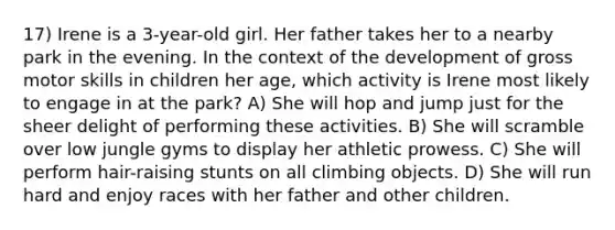 17) Irene is a 3-year-old girl. Her father takes her to a nearby park in the evening. In the context of the development of gross motor skills in children her age, which activity is Irene most likely to engage in at the park? A) She will hop and jump just for the sheer delight of performing these activities. B) She will scramble over low jungle gyms to display her athletic prowess. C) She will perform hair-raising stunts on all climbing objects. D) She will run hard and enjoy races with her father and other children.