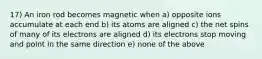 17) An iron rod becomes magnetic when a) opposite ions accumulate at each end b) its atoms are aligned c) the net spins of many of its electrons are aligned d) its electrons stop moving and point in the same direction e) none of the above