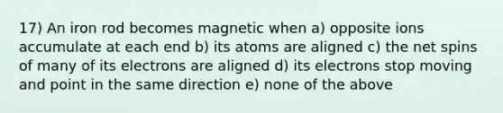 17) An iron rod becomes magnetic when a) opposite ions accumulate at each end b) its atoms are aligned c) the net spins of many of its electrons are aligned d) its electrons stop moving and point in the same direction e) none of the above