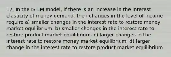 17. In the IS-LM model, if there is an increase in the interest elasticity of money demand, then changes in the level of income require a) smaller changes in the interest rate to restore money market equilibrium. b) smaller changes in the interest rate to restore product market equilibrium. c) larger changes in the interest rate to restore money market equilibrium. d) larger change in the interest rate to restore product market equilibrium.