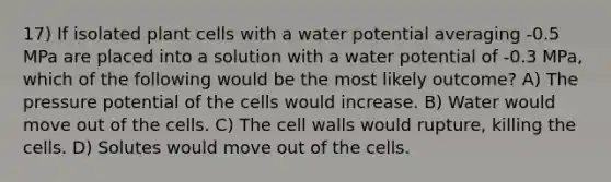 17) If isolated plant cells with a water potential averaging -0.5 MPa are placed into a solution with a water potential of -0.3 MPa, which of the following would be the most likely outcome? A) The pressure potential of the cells would increase. B) Water would move out of the cells. C) The cell walls would rupture, killing the cells. D) Solutes would move out of the cells.