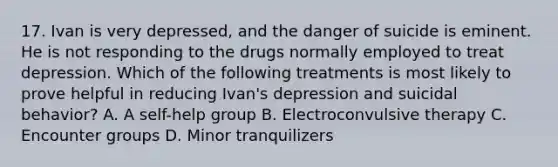 17. Ivan is very depressed, and the danger of suicide is eminent. He is not responding to the drugs normally employed to treat depression. Which of the following treatments is most likely to prove helpful in reducing Ivan's depression and suicidal behavior? A. A self-help group B. Electroconvulsive therapy C. Encounter groups D. Minor tranquilizers