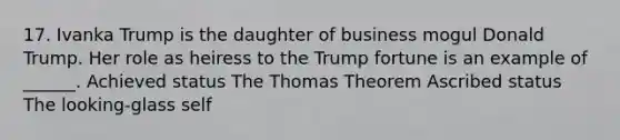 17. Ivanka Trump is the daughter of business mogul Donald Trump. Her role as heiress to the Trump fortune is an example of ______. Achieved status The Thomas Theorem Ascribed status The looking-glass self