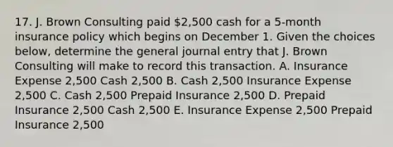 17. J. Brown Consulting paid 2,500 cash for a 5-month insurance policy which begins on December 1. Given the choices below, determine the general journal entry that J. Brown Consulting will make to record this transaction. A. Insurance Expense 2,500 Cash 2,500 B. Cash 2,500 Insurance Expense 2,500 C. Cash 2,500 Prepaid Insurance 2,500 D. Prepaid Insurance 2,500 Cash 2,500 E. Insurance Expense 2,500 Prepaid Insurance 2,500