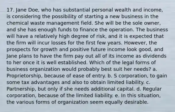 17. Jane Doe, who has substantial personal wealth and income, is considering the possibility of starting a new business in the chemical waste management field. She will be the sole owner, and she has enough funds to finance the operation. The business will have a relatively high degree of risk, and it is expected that the firm will incur losses for the first few years. However, the prospects for growth and positive future income look good, and Jane plans to have the firm pay out all of its income as dividends to her once it is well established. Which of the legal forms of business organization would probably best suit her needs? a. Proprietorship, because of ease of entry. b. S corporation, to gain some tax advantages and also to obtain limited liability. c. Partnership, but only if she needs additional capital. d. Regular corporation, because of the limited liability. e. In this situation, the various forms of organization seem equally desirable.