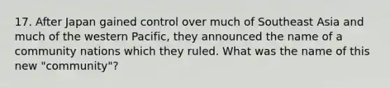 17. After Japan gained control over much of Southeast Asia and much of the western Pacific, they announced the name of a community nations which they ruled. What was the name of this new "community"?