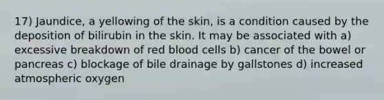 17) Jaundice, a yellowing of the skin, is a condition caused by the deposition of bilirubin in the skin. It may be associated with a) excessive breakdown of red blood cells b) cancer of the bowel or pancreas c) blockage of bile drainage by gallstones d) increased atmospheric oxygen