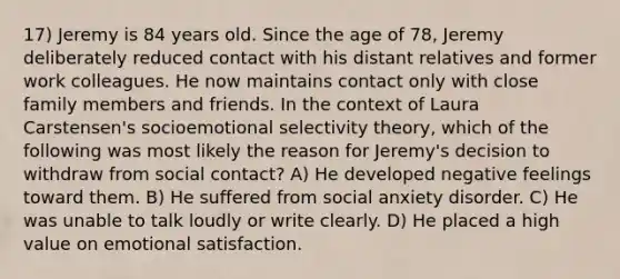 17) Jeremy is 84 years old. Since the age of 78, Jeremy deliberately reduced contact with his distant relatives and former work colleagues. He now maintains contact only with close family members and friends. In the context of Laura Carstensen's socioemotional selectivity theory, which of the following was most likely the reason for Jeremy's decision to withdraw from social contact? A) He developed negative feelings toward them. B) He suffered from social anxiety disorder. C) He was unable to talk loudly or write clearly. D) He placed a high value on emotional satisfaction.