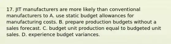 17. JIT manufacturers are more likely than conventional manufacturers to A. use static budget allowances for manufacturing costs. B. prepare production budgets without a sales forecast. C. budget unit production equal to budgeted unit sales. D. experience budget variances.