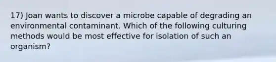 17) Joan wants to discover a microbe capable of degrading an environmental contaminant. Which of the following culturing methods would be most effective for isolation of such an organism?