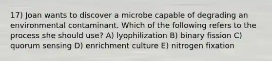 17) Joan wants to discover a microbe capable of degrading an environmental contaminant. Which of the following refers to the process she should use? A) lyophilization B) binary fission C) quorum sensing D) enrichment culture E) nitrogen fixation