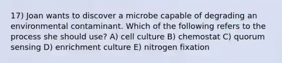 17) Joan wants to discover a microbe capable of degrading an environmental contaminant. Which of the following refers to the process she should use? A) cell culture B) chemostat C) quorum sensing D) enrichment culture E) nitrogen fixation