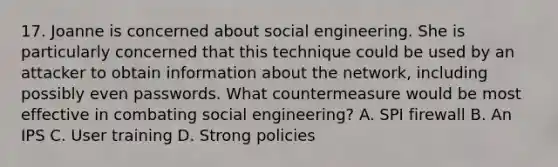 17. Joanne is concerned about social engineering. She is particularly concerned that this technique could be used by an attacker to obtain information about the network, including possibly even passwords. What countermeasure would be most effective in combating social engineering? A. SPI firewall B. An IPS C. User training D. Strong policies