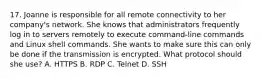 17. Joanne is responsible for all remote connectivity to her company's network. She knows that administrators frequently log in to servers remotely to execute command-line commands and Linux shell commands. She wants to make sure this can only be done if the transmission is encrypted. What protocol should she use? A. HTTPS B. RDP C. Telnet D. SSH