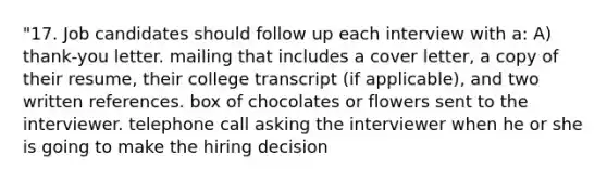 "17. Job candidates should follow up each interview with a: A) thank-you letter. mailing that includes a cover letter, a copy of their resume, their college transcript (if applicable), and two written references. box of chocolates or flowers sent to the interviewer. telephone call asking the interviewer when he or she is going to make the hiring decision