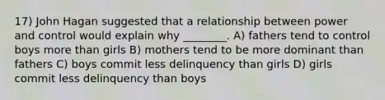 17) John Hagan suggested that a relationship between power and control would explain why ________. A) fathers tend to control boys more than girls B) mothers tend to be more dominant than fathers C) boys commit less delinquency than girls D) girls commit less delinquency than boys