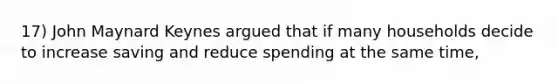 17) John Maynard Keynes argued that if many households decide to increase saving and reduce spending at the same time,