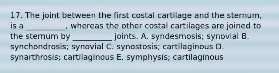 17. The joint between the first costal cartilage and the sternum, is a __________, whereas the other costal cartilages are joined to the sternum by __________ joints. A. syndesmosis; synovial B. synchondrosis; synovial C. synostosis; cartilaginous D. synarthrosis; cartilaginous E. symphysis; cartilaginous