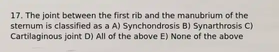 17. The joint between the first rib and the manubrium of the sternum is classified as a A) Synchondrosis B) Synarthrosis C) Cartilaginous joint D) All of the above E) None of the above