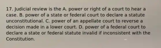 17. Judicial review is the A. power or right of a court to hear a case. B. power of a state or federal court to declare a statute unconstitutional. C. power of an appellate court to reverse a decision made in a lower court. D. power of a federal court to declare a state or federal statute invalid if inconsistent with the Constitution.