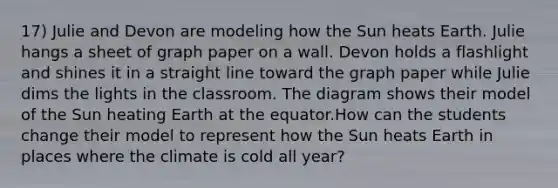 17) Julie and Devon are modeling how the Sun heats Earth. Julie hangs a sheet of graph paper on a wall. Devon holds a flashlight and shines it in a straight line toward the graph paper while Julie dims the lights in the classroom. The diagram shows their model of the Sun heating Earth at the equator.How can the students change their model to represent how the Sun heats Earth in places where the climate is cold all year?