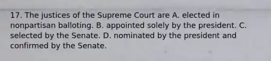 17. The justices of the Supreme Court are A. elected in nonpartisan balloting. B. appointed solely by the president. C. selected by the Senate. D. nominated by the president and confirmed by the Senate.