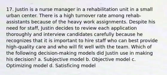 17. Justin is a nurse manager in a rehabilitation unit in a small urban center. There is a high turnover rate among rehab-assistants because of the heavy work assignments. Despite his need for staff, Justin decides to review each application thoroughly and interview candidates carefully because he recognizes that it is important to hire staff who can best provide high-quality care and who will fit well with the team. Which of the following decision-making models did Justin use in making his decision? a. Subjective model b. Objective model c. Optimizing model d. Satisficing model