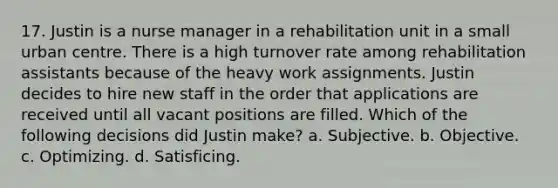 17. Justin is a nurse manager in a rehabilitation unit in a small urban centre. There is a high turnover rate among rehabilitation assistants because of the heavy work assignments. Justin decides to hire new staff in the order that applications are received until all vacant positions are filled. Which of the following decisions did Justin make? a. Subjective. b. Objective. c. Optimizing. d. Satisficing.