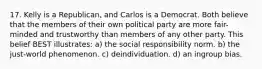 17. Kelly is a Republican, and Carlos is a Democrat. Both believe that the members of their own political party are more fair-minded and trustworthy than members of any other party. This belief BEST illustrates: a) the social responsibility norm. b) the just-world phenomenon. c) deindividuation. d) an ingroup bias.