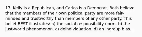 17. Kelly is a Republican, and Carlos is a Democrat. Both believe that the members of their own political party are more fair-minded and trustworthy than members of any other party. This belief BEST illustrates: a) the social responsibility norm. b) the just-world phenomenon. c) deindividuation. d) an ingroup bias.