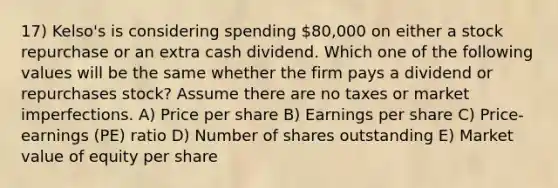 17) Kelso's is considering spending 80,000 on either a stock repurchase or an extra cash dividend. Which one of the following values will be the same whether the firm pays a dividend or repurchases stock? Assume there are no taxes or market imperfections. A) Price per share B) Earnings per share C) Price-earnings (PE) ratio D) Number of shares outstanding E) Market value of equity per share