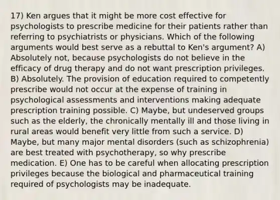 17) Ken argues that it might be more cost effective for psychologists to prescribe medicine for their patients rather than referring to psychiatrists or physicians. Which of the following arguments would best serve as a rebuttal to Ken's argument? A) Absolutely not, because psychologists do not believe in the efficacy of drug therapy and do not want prescription privileges. B) Absolutely. The provision of education required to competently prescribe would not occur at the expense of training in psychological assessments and interventions making adequate prescription training possible. C) Maybe, but undeserved groups such as the elderly, the chronically mentally ill and those living in rural areas would benefit very little from such a service. D) Maybe, but many major mental disorders (such as schizophrenia) are best treated with psychotherapy, so why prescribe medication. E) One has to be careful when allocating prescription privileges because the biological and pharmaceutical training required of psychologists may be inadequate.