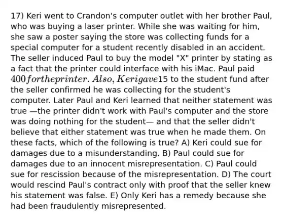 17) Keri went to Crandon's computer outlet with her brother Paul, who was buying a laser printer. While she was waiting for him, she saw a poster saying the store was collecting funds for a special computer for a student recently disabled in an accident. The seller induced Paul to buy the model "X" printer by stating as a fact that the printer could interface with his iMac. Paul paid 400 for the printer. Also, Keri gave15 to the student fund after the seller confirmed he was collecting for the student's computer. Later Paul and Keri learned that neither statement was true —the printer didn't work with Paul's computer and the store was doing nothing for the student— and that the seller didn't believe that either statement was true when he made them. On these facts, which of the following is true? A) Keri could sue for damages due to a misunderstanding. B) Paul could sue for damages due to an innocent misrepresentation. C) Paul could sue for rescission because of the misrepresentation. D) The court would rescind Paul's contract only with proof that the seller knew his statement was false. E) Only Keri has a remedy because she had been fraudulently misrepresented.