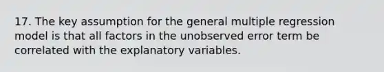 17. The key assumption for the general multiple regression model is that all factors in the unobserved error term be correlated with the explanatory variables.