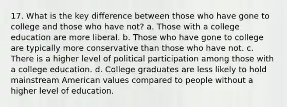 17. What is the key difference between those who have gone to college and those who have not? a. Those with a college education are more liberal. b. Those who have gone to college are typically more conservative than those who have not. c. There is a higher level of political participation among those with a college education. d. College graduates are less likely to hold mainstream American values compared to people without a higher level of education.