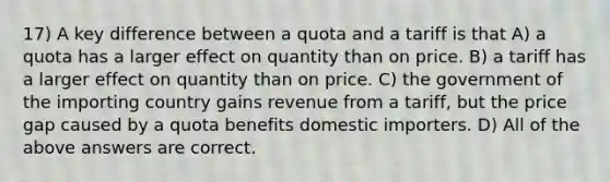 17) A key difference between a quota and a tariff is that A) a quota has a larger effect on quantity than on price. B) a tariff has a larger effect on quantity than on price. C) the government of the importing country gains revenue from a tariff, but the price gap caused by a quota benefits domestic importers. D) All of the above answers are correct.