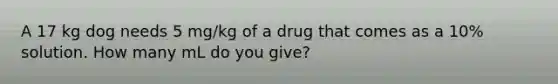 A 17 kg dog needs 5 mg/kg of a drug that comes as a 10% solution. How many mL do you give?